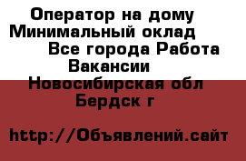 Оператор на дому › Минимальный оклад ­ 40 000 - Все города Работа » Вакансии   . Новосибирская обл.,Бердск г.